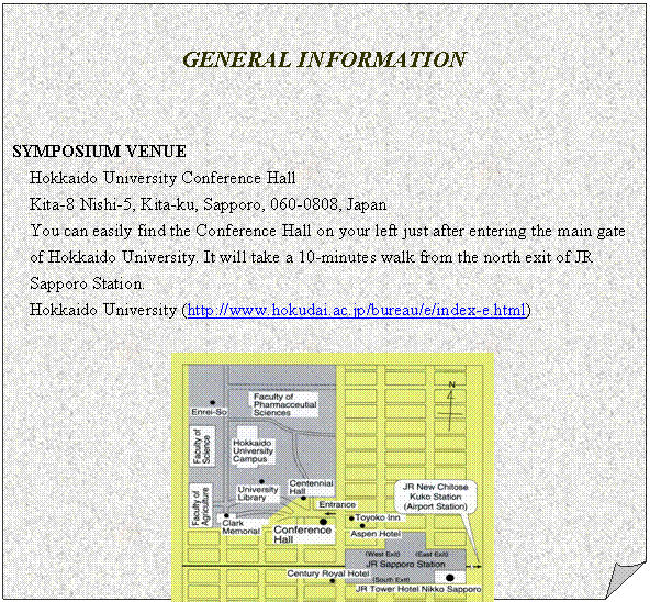 メモ: GENERAL INFORMATION
SYMPOSIUM VENUE
Hokkaido University Conference Hall
Kita-8 Nishi-5, Kita-ku, Sapporo, 060-0808, Japan
You can easily find the Conference Hall on your left just after entering the main gate of Hokkaido University. It will take a 10-minutes walk from the north exit of JR Sapporo Station.
Hokkaido University (http://www.hokudai.ac.jp/bureau/e/index-e.html)