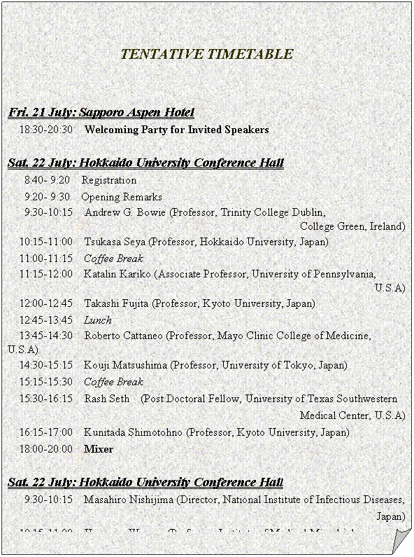 メモ: TENTATIVE TIMETABLE
Fri. 21 July: Sapporo Aspen Hotel
18:30-20:30 Welcoming Party for Invited Speakers
Sat. 22 July: Hokkaido University Conference Hall
8:40- 9:20 Registration
9:20- 9:30 Opening Remarks
9:30-10:15 Andrew G. Bowie (Professor, Trinity College Dublin,
College Green, Ireland)
10:15-11:00 Tsukasa Seya (Professor, Hokkaido University, Japan)
11:00-11:15 Coffee Break
11:15-12:00 Katalin Kariko (Associate Professor, University of Pennsylvania,
U.S.A)
12:00-12:45 Takashi Fujita (Professor, Kyoto University, Japan)
12:45-13:45 Lunch
13:45-14:30 Roberto Cattaneo (Professor, Mayo Clinic College of Medicine, U.S.A)
14:30-15:15 Kouji Matsushima (Professor, University of Tokyo, Japan)
15:15-15:30 Coffee Break
15:30-16:15 Rash Seth (Post Doctoral Fellow, University of Texas Southwestern
Medical Center, U.S.A)
16:15-17:00 Kunitada Shimotohno (Professor, Kyoto University, Japan)
18:00-20:00 Mixer
Sat. 22 July: Hokkaido University Conference Hall
9:30-10:15 Masahiro Nishijima (Director, National Institute of Infectious Diseases,
Japan)
10:15-11:00 Hermann Wagner (Professor, Institute of Medical Microbiology,
Immunology, and Hygiene, Germany)
11:00-11:15 Coffee Break
11:15-12:00 Shizuo Akira (Professor, Osaka University, Japan)
12:00-12:45 Jurg Tschopp (Professor, University of Lausanne, Switzerland)
12:45-13:45 Lunch
13:45-14:30 Branka Horvat (Professor, INSERM U404, France)
14:30-15:15
15:15-15:30 Closing Remarks